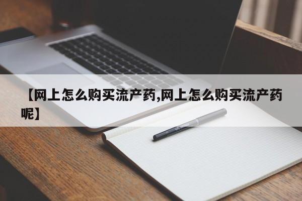 求买打胎药微信号【网上怎么购买流产药,网上怎么购买流产药呢】