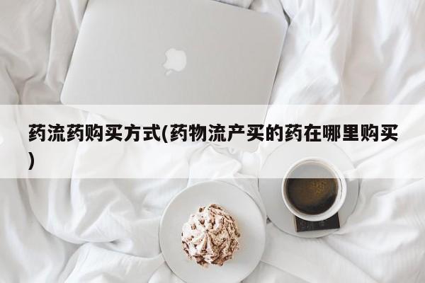 求买打胎药微信号药流药购买方式(药物流产买的药在哪里购买)