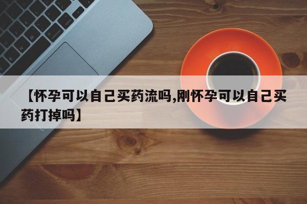 求买打胎药微信号【怀孕可以自己买药流吗,刚怀孕可以自己买药打掉吗】
